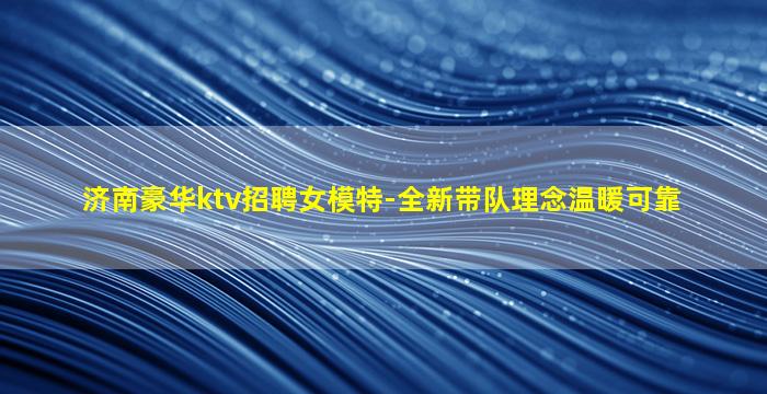 济南豪华ktv招聘女模特-全新带队理念温暖可靠